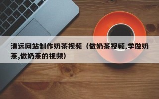 宿迁清远网站制作奶茶视频（做奶茶视频,学做奶茶,做奶茶的视频）